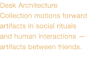 Desk Architecture Collection motions forward artifacts in social rituals and human interactions — artifacts between friends.